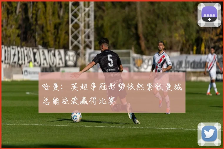 哈曼：英超争冠形势依然紧张曼城总能逆袭赢得比赛