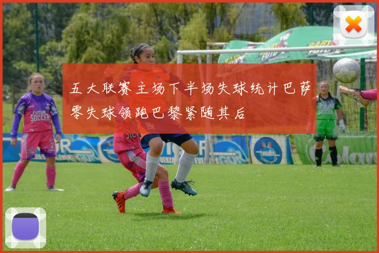 五大联赛主场下半场失球统计巴萨零失球领跑巴黎紧随其后