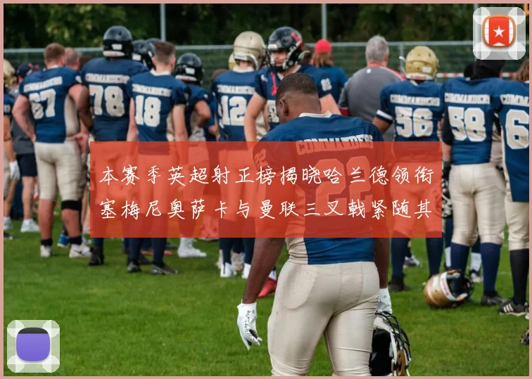 本赛季英超射正榜揭晓哈兰德领衔塞梅尼奥萨卡与曼联三叉戟紧随其后