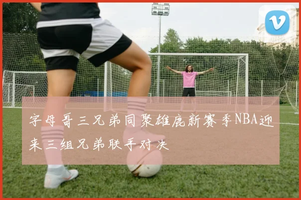 字母哥三兄弟同聚雄鹿新赛季NBA迎来三组兄弟联手对决