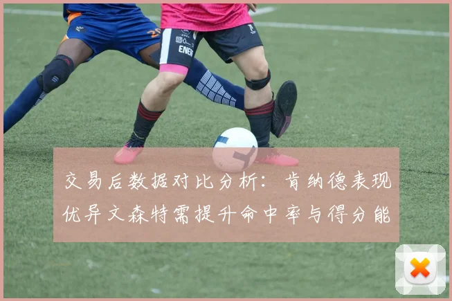 交易后数据对比分析：肯纳德表现优异文森特需提升命中率与得分能力