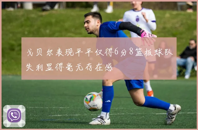 戈贝尔表现平平仅得6分8篮板球队失利显得毫无存在感
