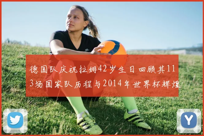 德国队庆祝拉姆42岁生日回顾其113场国家队历程与2014年世界杯辉煌