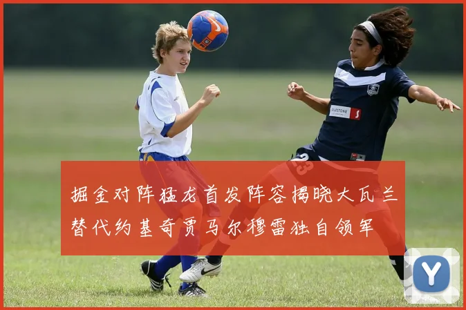 掘金对阵猛龙首发阵容揭晓大瓦兰替代约基奇贾马尔穆雷独自领军