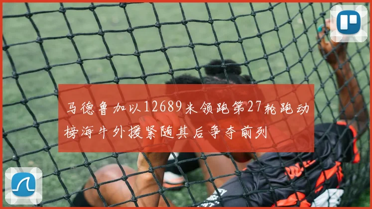 马德鲁加以12689米领跑第27轮跑动榜海牛外援紧随其后争夺前列