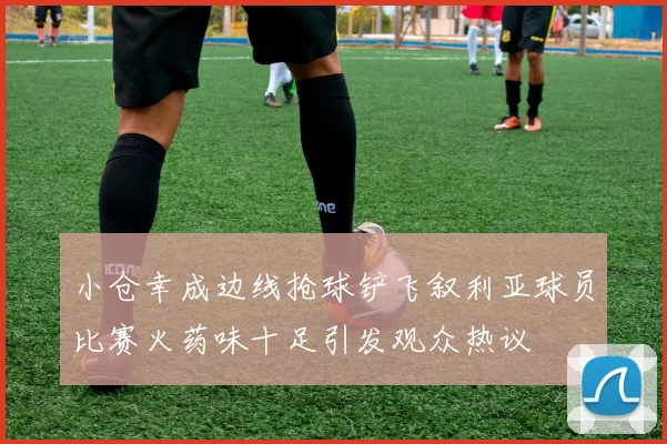 小仓幸成边线抢球铲飞叙利亚球员比赛火药味十足引发观众热议