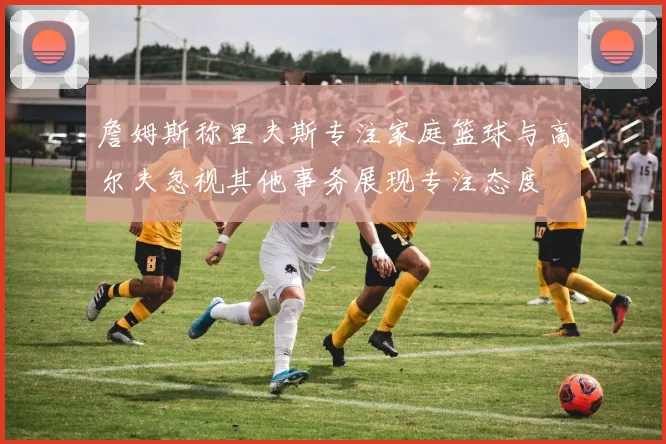 詹姆斯称里夫斯专注家庭篮球与高尔夫忽视其他事务展现专注态度
