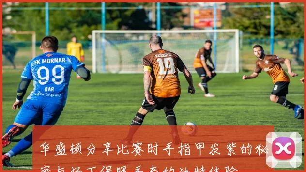 华盛顿分享比赛时手指甲发紫的秘密与场下保暖手套的独特体验