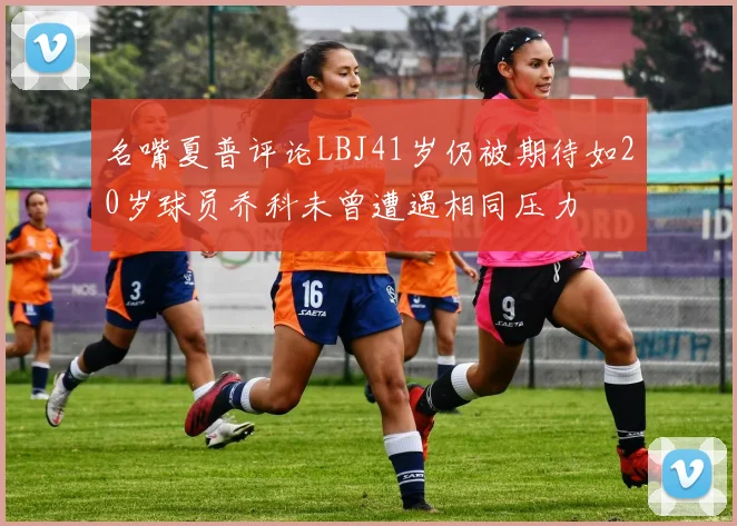 名嘴夏普评论LBJ41岁仍被期待如20岁球员乔科未曾遭遇相同压力