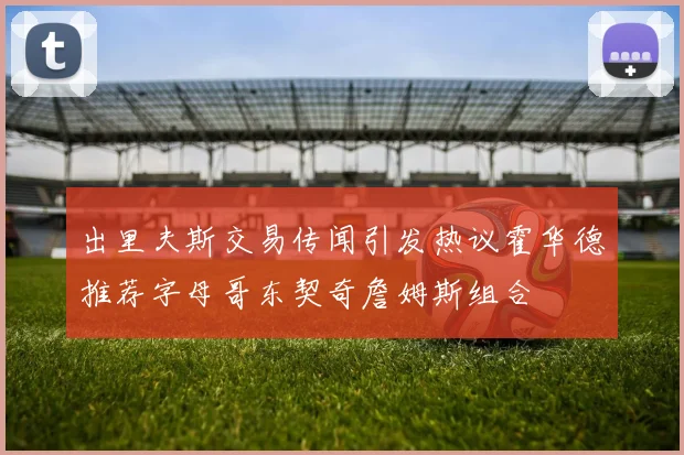 出里夫斯交易传闻引发热议霍华德推荐字母哥东契奇詹姆斯组合