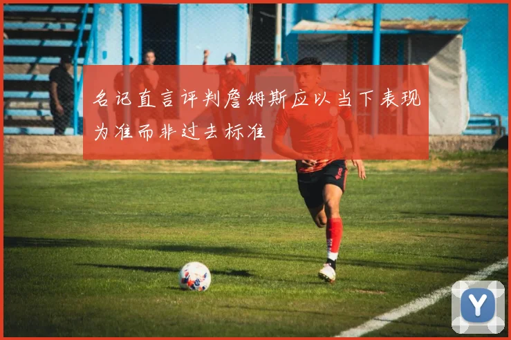 名记直言评判詹姆斯应以当下表现为准而非过去标准