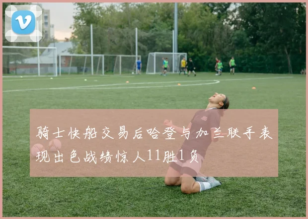 骑士快船交易后哈登与加兰联手表现出色战绩惊人11胜1负