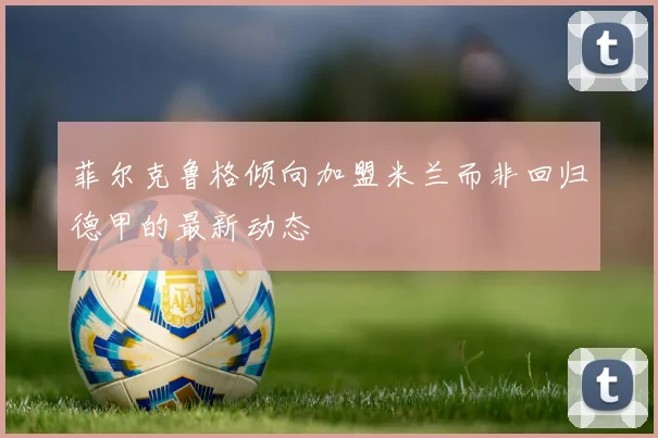 菲尔克鲁格倾向加盟米兰而非回归德甲的最新动态