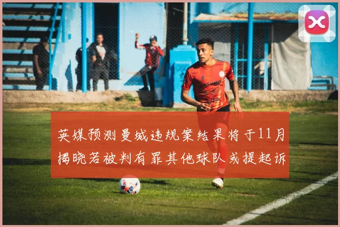 英媒预测曼城违规案结果将于11月揭晓若被判有罪其他球队或提起诉讼