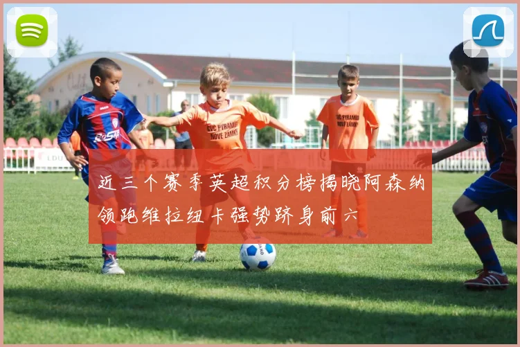 近三个赛季英超积分榜揭晓阿森纳领跑维拉纽卡强势跻身前六