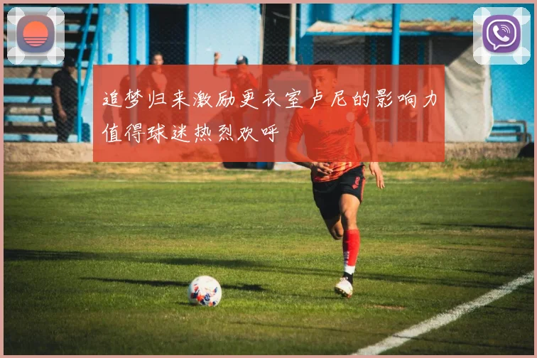 追梦归来激励更衣室卢尼的影响力值得球迷热烈欢呼