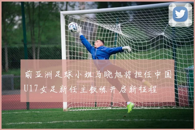 前亚洲足球小姐马晓旭将担任中国U17女足新任主教练开启新征程