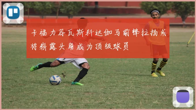 卡福力荐瓦斯科达伽马前锋拉扬或将崭露头角成为顶级球员