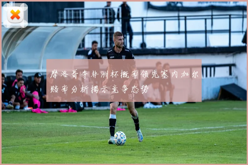 摩洛哥夺非洲杯概率领先塞内加尔赔率分析揭示竞争态势