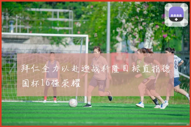 拜仁全力以赴迎战科隆目标直指德国杯16强荣耀