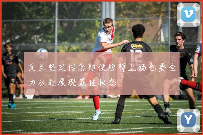 瓦兰坚定信念即使短暂上场也要全力以赴展现最佳状态