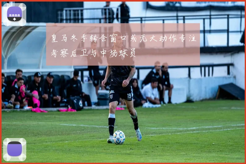 皇马冬季转会窗口或无大动作专注考察后卫与中场球员
