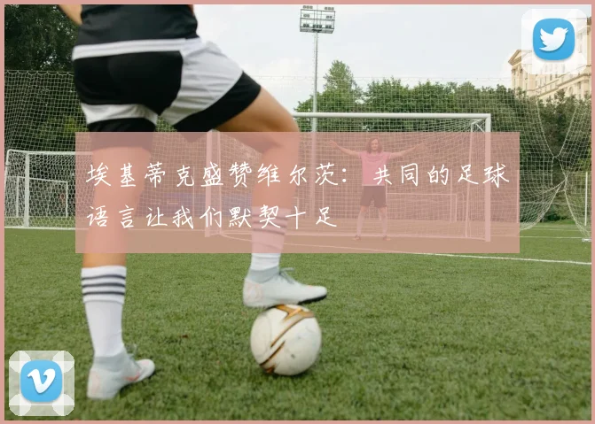 埃基蒂克盛赞维尔茨：共同的足球语言让我们默契十足