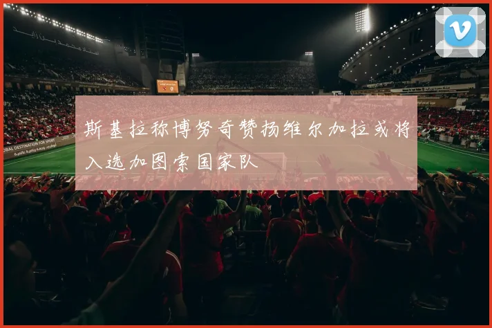 斯基拉称博努奇赞扬维尔加拉或将入选加图索国家队