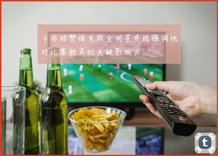 卡布称赞福克斯全明星资格强调他对比赛胜负的关键影响力