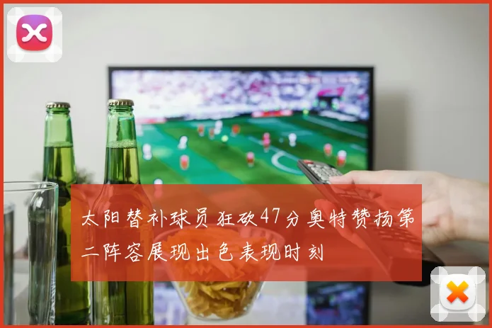 太阳替补球员狂砍47分奥特赞扬第二阵容展现出色表现时刻