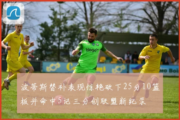 波蒂斯替补表现惊艳砍下25分10篮板并命中5记三分创联盟新纪录