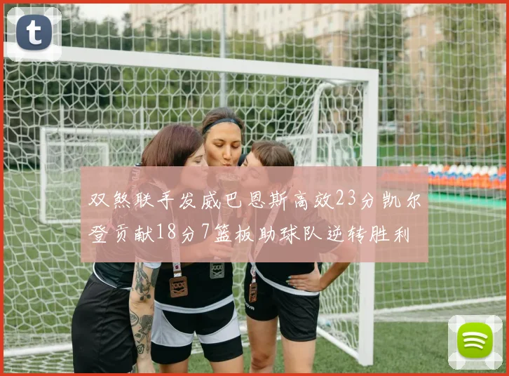 双煞联手发威巴恩斯高效23分凯尔登贡献18分7篮板助球队逆转胜利