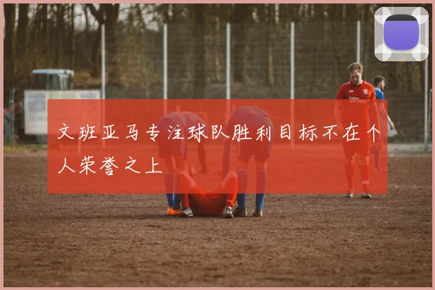 文班亚马专注球队胜利目标不在个人荣誉之上