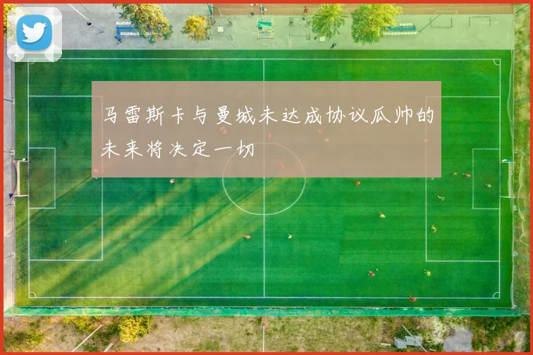 马雷斯卡与曼城未达成协议瓜帅的未来将决定一切