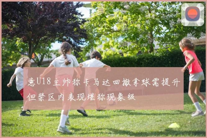 意U18主帅称卡马达回撤拿球需提升但禁区内表现堪称现象级