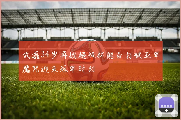 武磊34岁再战超级杯能否打破亚军魔咒迎来冠军时刻
