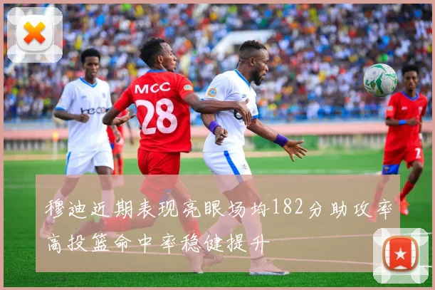 穆迪近期表现亮眼场均182分助攻率高投篮命中率稳健提升