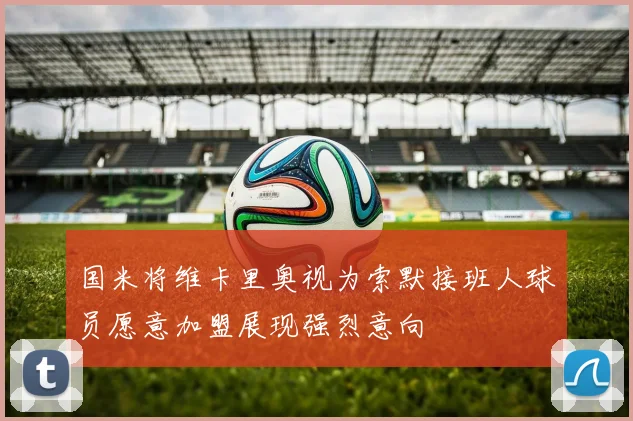 国米将维卡里奥视为索默接班人球员愿意加盟展现强烈意向
